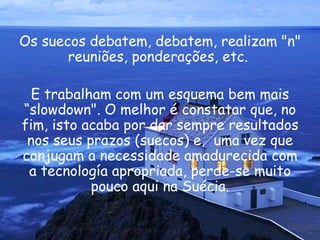 Os suecos debatem, debatem, realizam "n" reuniões, ponderações, etc.  E trabalham com um esquema bem mais “slowdown". O melhor é constatar que, no fim, isto acaba por dar sempre resultados nos seus prazos (suecos) e,  uma vez que conjugam a necessidade amadurecida com a tecnología apropriada, perde-se muito pouco aqui na Suécia. 
