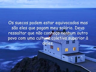 Os suecos podem estar equivocados mas são eles que pagam meu salário. Devo ressaltar que não conheço nenhum outro povo com uma cultura coletiva superior à deles. 