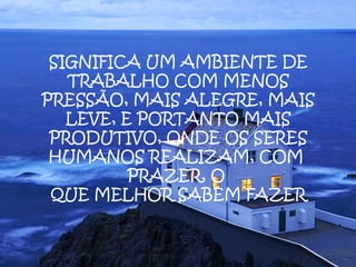 SIGNIFICA UM AMBIENTE DE
   TRABALHO COM MENOS
PRESSÃO, MAIS ALEGRE, MAIS
   LEVE, E PORTANTO MAIS
 PRODUTIVO, ONDE OS SERES
 HUMANOS REALIZAM, COM
          PRAZER, O
 QUE MELHOR SABEM FAZER
 