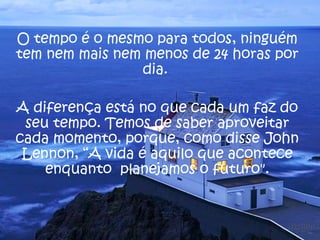 O tempo é o mesmo para todos, ninguém
tem nem mais nem menos de 24 horas por
                dia.

A diferença está no que cada um faz do
 seu tempo. Temos de saber aproveitar
cada momento, porque, como disse John
 Lennon, “A vida é aquilo que acontece
    enquanto planejamos o futuro".
 