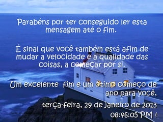 Parabéns por ter conseguido ler esta
            mensagem até o fim.

   É sinal que você também está afim de
   mudar a velocidade e a qualidade das
          coisas, a começar por si.

Um excelente fim e um ótimo começo de
                         ano para você,
                       terça-feira, 29 de janeiro de 2013
                                            08:46:05 PM !
Fonte: http://www.scribd.com/doc/208205/A-Cultura-do-Slow-Down
 