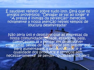 É saudável refletir sobre tudo isto. Será que os
antigos provérbios: “Devagar se vai ao longe" e
“A pressa é inimiga da perfeição" merecem
novamente a nossa atenção nestes tempos de
loucura desenfreada?
Não seria útil e desejável que as empresas da
nossa comunidade, cidade, estado ou país,
começassem já a pensar em desenvolver
programas sérios de “qualidade sem pressa" até
para aumentarem a produtividade e a
qualidade dos produtos e serviços sem
necessariamente se perder “qualidade do ser"?
 