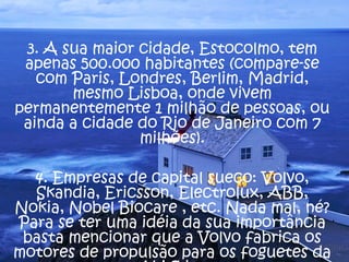 3. A sua maior cidade, Estocolmo, tem
apenas 500.000 habitantes (compare-se
com Paris, Londres, Berlim, Madrid,
mesmo Lisboa, onde vivem
permanentemente 1 milhão de pessoas, ou
ainda a cidade do Rio de Janeiro com 7
milhões).
4. Empresas de capital sueco: Volvo,
Skandia, Ericsson, Electrolux, ABB,
Nokia, Nobel Biocare , etc. Nada mal, né?
Para se ter uma idéia da sua importância
basta mencionar que a Volvo fabrica os
motores de propulsão para os foguetes da
 