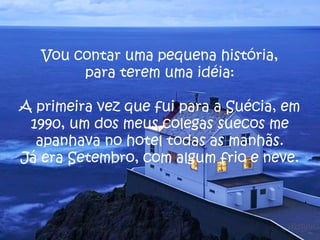 Vou contar uma pequena história,
para terem uma idéia:
A primeira vez que fui para a Suécia, em
1990, um dos meus colegas suecos me
apanhava no hotel todas as manhãs.
Já era Setembro, com algum frio e neve.
 