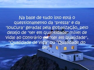 Na base de tudo isto está o
questionamento da "pressa" e da
"loucura" geradas pela globalização, pelo
desejo de "ter em quantidade" (nível de
vida) ao contrário do "ter em qualidade",
“Qualidade de vida" ou “Qualidade do
ser".
 