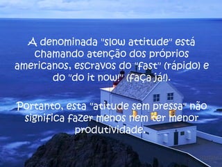 A denominada "slow attitude" está
chamando atenção dos próprios
americanos, escravos do "fast" (rápido) e
do "do it now!" (faça já!).
Portanto, esta "atitude sem pressa" não
significa fazer menos nem ter menor
produtividade.
 