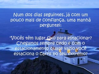 Num dos dias seguintes, já com um
pouco mais de confiança, uma manhã
perguntei:
"Vocês têm lugar fixo para estacionar?
Chegamos sempre cedo e com o
estacionamento quase vazio você
estaciona o carro no seu extremo?
 