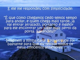 E ele me respondeu com simplicidade:
“É que como chegamos cedo temos tempo
para andar, e quem chega mais tarde, já
vai entrar atrasado, portanto é melhor
para ele encontrar um lugar mais perto da
porta. Entendeu?"
Imaginem a minha cara! Esta atitude foi
bastante para que eu revisse todos os
meus conceitos anteriores.
 