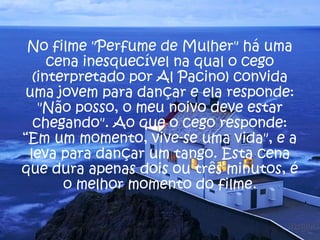 No filme "Perfume de Mulher" há uma
cena inesquecível na qual o cego
(interpretado por Al Pacino) convida
uma jovem para dançar e ela responde:
"Não posso, o meu noivo deve estar
chegando". Ao que o cego responde:
“Em um momento, vive-se uma vida", e a
leva para dançar um tango. Esta cena
que dura apenas dois ou três minutos, é
o melhor momento do filme.
 