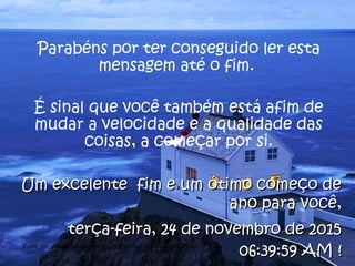 Parabéns por ter conseguido ler esta
mensagem até o fim.
É sinal que você também está afim de
mudar a velocidade e a qualidade das
coisas, a começar por si.
Um excelente fim e um ótimo começo deUm excelente fim e um ótimo começo de
ano para você,ano para você,
terça-feira, 24 de novembro de 2015terça-feira, 24 de novembro de 2015
06:39:59 AM06:39:59 AM !!Fonte: http://www.scribd.com/doc/208205/A-Cultura-do-Slow-Down
 