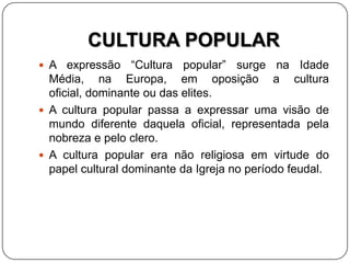 CULTURA POPULAR
 A expressão “Cultura popular” surge na Idade
Média, na Europa, em oposição a cultura
oficial, dominante ou das elites.
 A cultura popular passa a expressar uma visão de
mundo diferente daquela oficial, representada pela
nobreza e pelo clero.
 A cultura popular era não religiosa em virtude do
papel cultural dominante da Igreja no período feudal.
 
