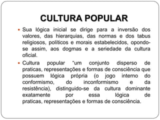 CULTURA POPULAR
 Sua lógica inicial se dirige para a inversão dos
valores, das hierarquias, das normas e dos tabus
religiosos, políticos e morais estabelecidos, opondo-
se assim, aos dogmas e a seriedade da cultura
oficial.
 Cultura popular “um conjunto disperso de
praticas, representações e formas de consciência que
possuem lógica própria (o jogo interno do
conformismo, do inconformismo e da
resistência), distinguido-se da cultura dominante
exatamente por essa lógica de
praticas, representações e formas de consciência.
 