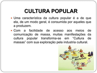 CULTURA POPULAR
 Uma característica da cultura popular é a de que
ela, de um modo geral, é consumida por aqueles que
a produzem.
 Com a facilidade de acesso aos meios de
comunicação de massa, muitas manifestações da
cultura popular transforma-se em “Cultura de
massas” com sua exploração pela industria cultural.
 