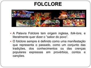 FOLCLORE
 A Palavra Folclore tem origem inglesa, folk-lore, e
literalmente quer dizer o ”sabor do povo”.
 O folclore sempre é definido como uma manifestação
que representa o passado, como um conjunto das
tradições, dos conhecimentos ou das crenças
populares expressas em provérbios, contos e
canções.
 