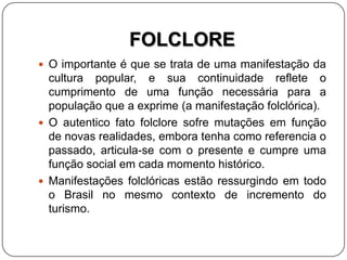 FOLCLORE
 O importante é que se trata de uma manifestação da
cultura popular, e sua continuidade reflete o
cumprimento de uma função necessária para a
população que a exprime (a manifestação folclórica).
 O autentico fato folclore sofre mutações em função
de novas realidades, embora tenha como referencia o
passado, articula-se com o presente e cumpre uma
função social em cada momento histórico.
 Manifestações folclóricas estão ressurgindo em todo
o Brasil no mesmo contexto de incremento do
turismo.
 