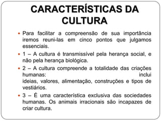 CARACTERÍSTICAS DA
CULTURA
 Para facilitar a compreensão de sua importância
iremos reuni-las em cinco pontos que julgamos
essenciais.
 1 – A cultura é transmissível pela herança social, e
não pela herança biológica.
 2 – A cultura compreende a totalidade das criações
humanas: inclui
ideias, valores, alimentação, construções e tipos de
vestiários.
 3 – É uma característica exclusiva das sociedades
humanas. Os animais irracionais são incapazes de
criar cultura.
 