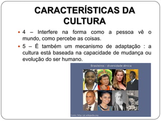 CARACTERÍSTICAS DA
CULTURA
 4 – Interfere na forma como a pessoa vê o
mundo, como percebe as coisas.
 5 – É também um mecanismo de adaptação : a
cultura está baseada na capacidade de mudança ou
evolução do ser humano.
 