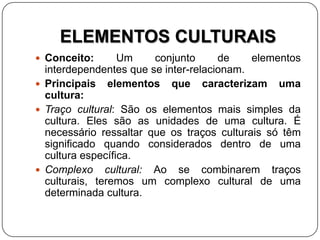 ELEMENTOS CULTURAIS
 Conceito: Um conjunto de elementos
interdependentes que se inter-relacionam.
 Principais elementos que caracterizam uma
cultura:
 Traço cultural: São os elementos mais simples da
cultura. Eles são as unidades de uma cultura. É
necessário ressaltar que os traços culturais só têm
significado quando considerados dentro de uma
cultura específica.
 Complexo cultural: Ao se combinarem traços
culturais, teremos um complexo cultural de uma
determinada cultura.
 