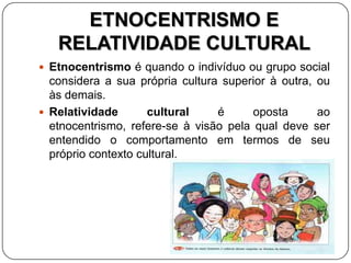 ETNOCENTRISMO E
RELATIVIDADE CULTURAL
 Etnocentrismo é quando o indivíduo ou grupo social
considera a sua própria cultura superior à outra, ou
às demais.
 Relatividade cultural é oposta ao
etnocentrismo, refere-se à visão pela qual deve ser
entendido o comportamento em termos de seu
próprio contexto cultural.
 
