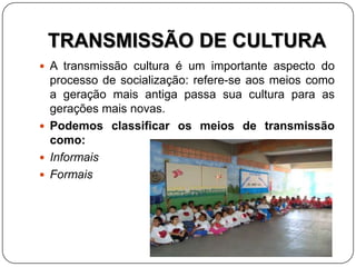 TRANSMISSÃO DE CULTURA
 A transmissão cultura é um importante aspecto do
processo de socialização: refere-se aos meios como
a geração mais antiga passa sua cultura para as
gerações mais novas.
 Podemos classificar os meios de transmissão
como:
 Informais
 Formais
 