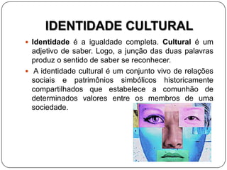 IDENTIDADE CULTURAL
 Identidade é a igualdade completa. Cultural é um
adjetivo de saber. Logo, a junção das duas palavras
produz o sentido de saber se reconhecer.
 A identidade cultural é um conjunto vivo de relações
sociais e patrimônios simbólicos historicamente
compartilhados que estabelece a comunhão de
determinados valores entre os membros de uma
sociedade.
 