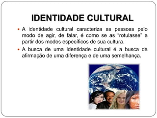 IDENTIDADE CULTURAL
 A identidade cultural caracteriza as pessoas pelo
modo de agir, de falar, é como se as “rotulasse” a
partir dos modos específicos de sua cultura.
 A busca de uma identidade cultural é a busca da
afirmação de uma diferença e de uma semelhança.
 