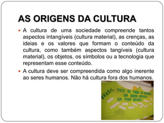 AS ORIGENS DA CULTURA
 A cultura de uma sociedade compreende tantos
aspectos intangíveis (cultura material), as crenças, as
ideias e os valores que formam o conteúdo da
cultura, como também aspectos tangíveis (cultura
material), os objetos, os símbolos ou a tecnologia que
representam esse conteúdo.
 A cultura deve ser compreendida como algo inerente
ao seres humanos. Não há cultura fora dos humanos.
 
