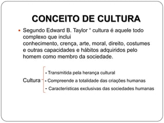 CONCEITO DE CULTURA
 Segundo Edward B. Taylor “ cultura é aquele todo
complexo que inclui
conhecimento, crença, arte, moral, direito, costumes
e outras capacidades e hábitos adquiridos pelo
homem como membro da sociedade.
- Transmitida pela herança cultural
Cultura - Compreende a totalidade das criações humanas
- Características exclusivas das sociedades humanas
 