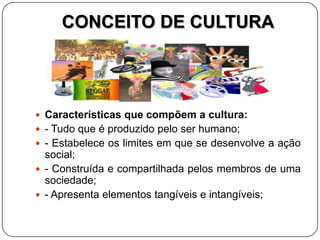 CONCEITO DE CULTURA
 Características que compõem a cultura:
 - Tudo que é produzido pelo ser humano;
 - Estabelece os limites em que se desenvolve a ação
social;
 - Construída e compartilhada pelos membros de uma
sociedade;
 - Apresenta elementos tangíveis e intangíveis;
 