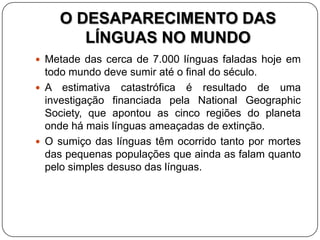 O DESAPARECIMENTO DAS
LÍNGUAS NO MUNDO
 Metade das cerca de 7.000 línguas faladas hoje em
todo mundo deve sumir até o final do século.
 A estimativa catastrófica é resultado de uma
investigação financiada pela National Geographic
Society, que apontou as cinco regiões do planeta
onde há mais línguas ameaçadas de extinção.
 O sumiço das línguas têm ocorrido tanto por mortes
das pequenas populações que ainda as falam quanto
pelo simples desuso das línguas.
 