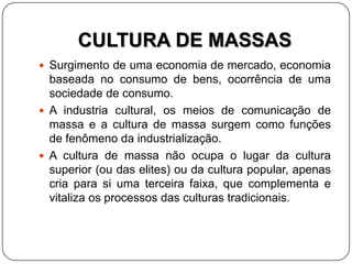 CULTURA DE MASSAS
 Surgimento de uma economia de mercado, economia
baseada no consumo de bens, ocorrência de uma
sociedade de consumo.
 A industria cultural, os meios de comunicação de
massa e a cultura de massa surgem como funções
de fenômeno da industrialização.
 A cultura de massa não ocupa o lugar da cultura
superior (ou das elites) ou da cultura popular, apenas
cria para si uma terceira faixa, que complementa e
vitaliza os processos das culturas tradicionais.
 