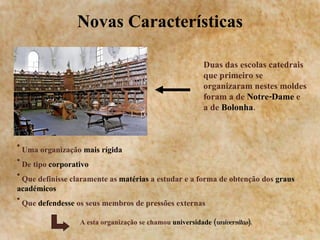 Novas Características Uma organização  mais rígida De tipo  corporativo Que definisse claramente as  matérias  a estudar e a forma de obtenção dos  graus académicos Que  defendesse  os seus membros de pressões externas A esta organização se chamou  universidade ( universitas ). Duas das escolas catedrais que primeiro se organizaram nestes moldes foram a de  Notre-Dame  e a de  Bolonha . 
