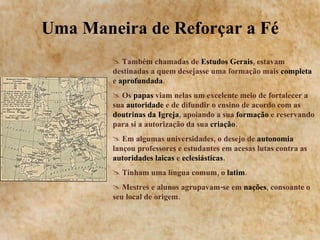 Uma Maneira de Reforçar a Fé Também chamadas de  Estudos Gerais , estavam destinadas a quem desejasse uma formação mais  completa  e  aprofundada . Os  papas  viam nelas um excelente meio de fortalecer a sua  autoridade  e de difundir o ensino de acordo com as  doutrinas da Igreja , apoiando a sua  formação  e reservando para si a autorização da sua  criação . Em algumas universidades, o desejo de  autonomia  lançou professores e estudantes em acesas lutas contra as  autoridades laicas  e  eclesiásticas . Tinham uma língua comum, o  latim . Mestres e alunos agrupavam-se em  nações , consoante o seu local de origem. 