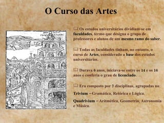 O Curso das Artes  Os estudos universitários dividiam-se em  faculdades , termo que designa o grupo de professores e alunos de um  mesmo ramo do saber. Todas as faculdades tinham, no entanto, o curso de  Artes , considerado a  base  dos estudos universitários. Durava  6  anos, iniciava-se entre os  14  e os  16  anos e conferia o grau de  licenciado . Era composto por  7  disciplinas, agrupadas no: Trivium  – Gramática, Retórica e Lógica. Quadrivium  – Aritmética, Geometria, Astronomia e Música. 
