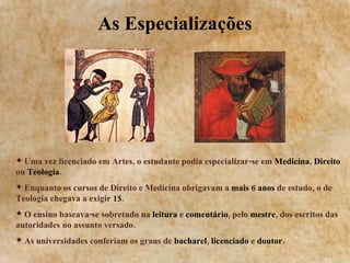 As Especializações Uma vez licenciado em Artes, o estudante podia especializar-se em  Medicina ,  Direito  ou  Teologia . Enquanto os cursos de Direito e Medicina obrigavam a  mais 6 anos  de estudo, o de Teologia chegava a exigir  15 .  O ensino baseava-se sobretudo na  leitura  e  comentário , pelo  mestre , dos escritos das autoridades no assunto versado. As universidades conferiam os graus de  bacharel ,  licenciado  e  doutor . 