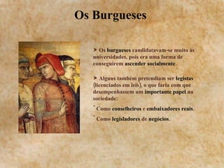 Os Burgueses  Os  burgueses  candidatavam-se muito às universidades, pois era uma forma de conseguirem  ascender socialmente . Alguns também pretendiam ser  legistas  (licenciados em leis), o que faria com que desempenhassem um  importante papel  na sociedade: Como  conselheiros  e  embaixadores reais . Como  legisladores  de  negócios . 