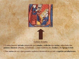 Cultura Erudita   Conhecimento  letrado  adquirido por  estudo  e  reflexão  dos  textos , sobretudo dos  autores clássicos  (Platão, Aristóteles...), mas também dos  Árabes  e da  Igreja Cristã . Nas  cortes  do rei e dos grandes senhores desenvolveu-se sob o  espírito cavalheiresco. 