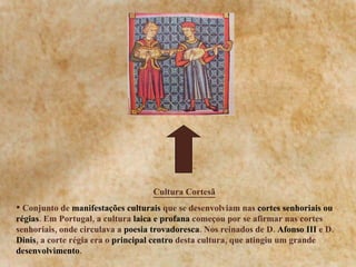 Cultura Cortesã Conjunto de  manifestações culturais  que se desenvolviam nas  cortes senhoriais ou régias . Em Portugal, a cultura  laica e profana  começou por se afirmar nas cortes senhoriais, onde circulava a  poesia trovadoresca . Nos reinados de D.  Afonso III  e D.  Dinis , a corte régia era o  principal centro  desta cultura, que atingiu um grande  desenvolvimento . 
