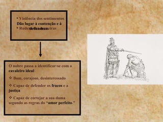 Violência dos sentimentos Rudeza das maneiras Dão lugar à contenção e à delicadeza. O nobre passa a identificar-se com o  cavaleiro ideal :  Bom, corajoso, desinteressado Capaz de defender os  fracos  e a  justiça   Capaz de cortejar a sua dama segundo as regras do “ amor perfeito .” 