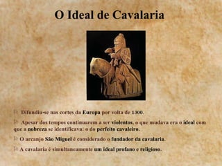 O Ideal de Cavalaria  Difundiu-se nas cortes da  Europa  por volta de  1300 . Apesar dos tempos continuarem a ser  violentos , o que mudava era o  ideal  com que a  nobreza  se identificava: o do  perfeito cavaleiro. O arcanjo  São Miguel  é considerado o  fundador da cavalaria. A cavalaria   é simultaneamente  um ideal profano e religioso. 