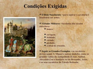 Condições Exigidas  O Bom Nascimento –  para aspirar à cavalaria é necessário ser nobre. Virtudes Militares –  herdadas dos séculos anteriores: honra;  coragem;  lealdade;  virtude;  piedade;  o ideal de cruzada.  Seguir os Grandes Exemplos –  os cavaleiros devem seguir S. Miguel e outros modelos, como os grandes vultos da Antiguidade (César, Aníbal, Alexandre) ou o lendário rei da Bretanha, Artur, e os seus cavaleiros da Távola Redonda. 