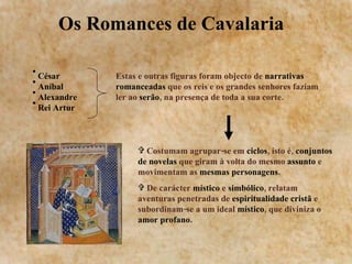 Os Romances de Cavalaria  César Aníbal  Alexandre  Rei Artur Estas e outras figuras foram objecto de  narrativas romanceadas  que os reis e os grandes senhores faziam ler ao  serão , na presença de toda a sua corte. Costumam agrupar-se em  ciclos , isto é,  conjuntos de novelas  que giram à volta do mesmo  assunto  e movimentam as  mesmas personagens.  De carácter  místico  e  simbólico , relatam aventuras penetradas de  espiritualidade cristã  e subordinam-se a um ideal  místico , que diviniza o  amor profano. 