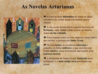 As Novelas Arturianas  Foram as mais  difundidas  de todas as sagas cavaleirescas, tendo inspirado muitos outros relatos. A sua acção desenrola-se a partir da corte de  Bretanha , onde  Artur  reúne os seus cavaleiros numa  távola redonda . Estes tomam sobre os seus ombros a mais nobre das tarefas: a procura do  Santo Graal. Os seus  temas , as aventuras  amorosas  e galantes, os feitos  militares , a que acrescia um fundo  místico , eram fortemente apreciados pela  nobreza cortesã .  A Demanda do Santo Graal,  traduzida  para português, é o  mais antigo texto  português em prosa. 