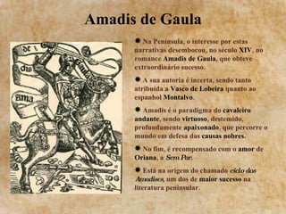 Amadis de Gaula Na Península, o interesse por estas narrativas desembocou, no século  XIV , no romance  Amadis de Gaula , que obteve extraordinário sucesso. A sua autoria é incerta, sendo tanto atribuída a  Vasco de Lobeira  quanto ao espanhol  Montalvo . Amadis é o paradigma do  cavaleiro andante , sendo  virtuoso , destemido, profundamente  apaixonado , que percorre o mundo em defesa das  causas nobres. No fim, é recompensado com o  amor  de  Oriana , a  Sem Par . Está na origem do chamado  ciclo dos   Amadises , um dos de  maior sucesso  na literatura peninsular. 
