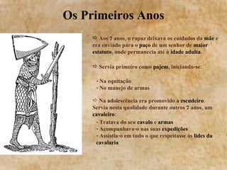 Os Primeiros Anos Aos  7  anos, o rapaz deixava os cuidados da  mãe  e era enviado para o  paço  de um senhor de  maior estatuto , onde permanecia até à  idade adulta . Servia primeiro como  pajem , iniciando-se: - Na equitação - No manejo de armas Na adolescência era promovido a  escudeiro . Servia nesta qualidade durante outros  7  anos, um  cavaleiro : - Tratava do seu  cavalo  e  armas - Acompanhava-o nas suas  expedições - Assistia-o em tudo o que respeitasse às  lides da cavalaria 