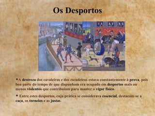 Os Desportos A  destreza  dos cavaleiros e dos escudeiros estava constantemente à  prova , pois boa parte do tempo de que dispunham era ocupado em  desportos  mais ou menos  violentos  que contribuíam para manter o  vigor físico .  Entre estes desportos, cuja prática se considerava  essencial , destacam-se a  caça , os  torneios  e as  justas .  