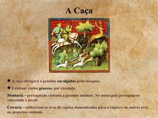 A Caça A caça obrigava a grandes  cavalgadas  pelos bosques. Existiam vários  géneros , por exemplo: Montaria  – perseguição violenta a grandes animais. No nosso país perseguia-se sobretudo o javali. Cetraria  – utilizavam-se aves de rapina domesticadas para a captura de outras aves ou pequenos animais. 