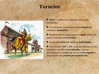 Torneios Justa  - realizava-se apenas entre dois cavaleiros. Geralmente, os torneios eram  amigáveis  combates  simulados . Realizavam-se num espaço  vedado , junto do qual se montavam  bancadas . Eram incluídos em todas as  festividades . Nos séculos  XIV  e  XV , transformaram-se em autênticos desfiles  teatralizados , com os participantes vestidos de forma  extravagante  e disputando um  prémio preestabelecido .  