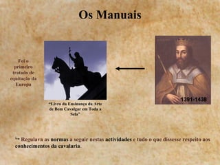 Os Manuais “ Livro da Ensinança da Arte de Bem Cavalgar em Toda a Sela” Foi o primeiro tratado de equitação da Europa 1391-1438 Regulava as  normas  a seguir nestas  actividades  e tudo o que dissesse respeito aos  conhecimentos da cavalaria . 