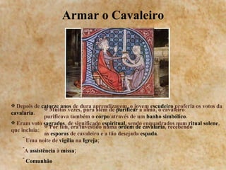 Armar o Cavaleiro Depois de  catorze anos  de dura aprendizagem, o jovem  escudeiro  proferia os votos da  cavalaria . Eram voto  sagrados , de significado  espiritual , sendo enquadrados num  ritual solene , que incluía: Uma noite de  vigília  na  Igreja ; A  assistência  à  missa ;  Comunhão Muitas vezes, para além de  purificar  a alma, o cavaleiro purificava também o  corpo  através de um  banho simbólico . Por fim, era investido numa  ordem de cavalaria , recebendo as  esporas  de cavaleiro e a tão desejada  espada . 